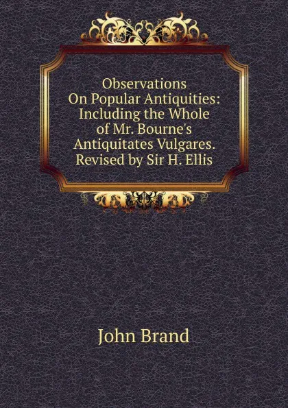 Обложка книги Observations On Popular Antiquities: Including the Whole of Mr. Bourne.s Antiquitates Vulgares. Revised by Sir H. Ellis, John Brand