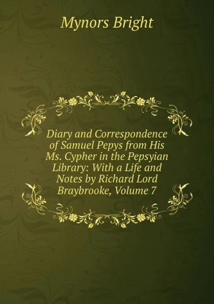 Обложка книги Diary and Correspondence of Samuel Pepys from His Ms. Cypher in the Pepsyian Library: With a Life and Notes by Richard Lord Braybrooke, Volume 7, Bright Mynors