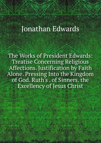 Обложка книги The Works of President Edwards: Treatise Concerning Religious Affections. Justification by Faith Alone. Pressing Into the Kingdom of God. Ruth.s . of Sinners. the Excellency of Jesus Christ, Jonathan Edwards