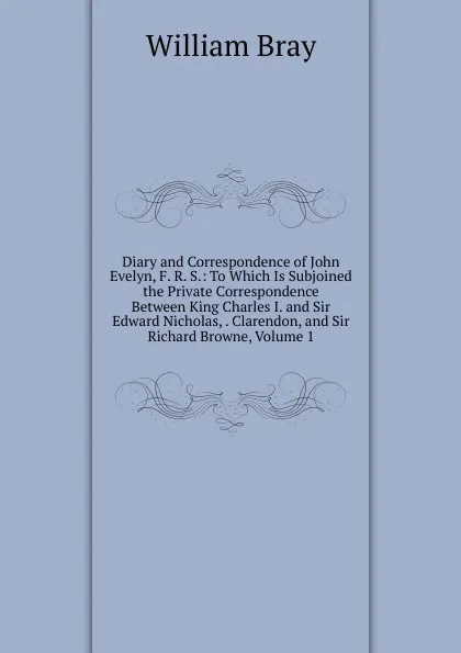 Обложка книги Diary and Correspondence of John Evelyn, F. R. S.: To Which Is Subjoined the Private Correspondence Between King Charles I. and Sir Edward Nicholas, . Clarendon, and Sir Richard Browne, Volume 1, William Bray