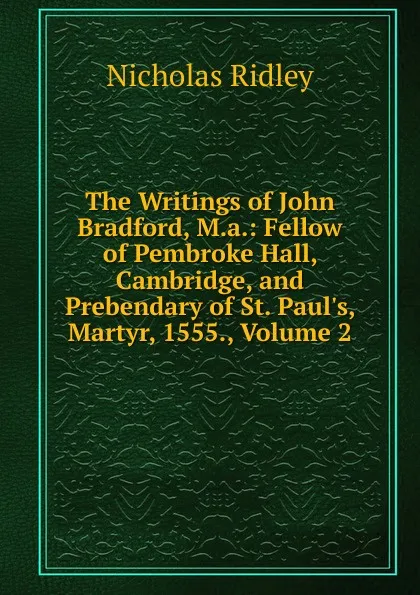 Обложка книги The Writings of John Bradford, M.a.: Fellow of Pembroke Hall, Cambridge, and Prebendary of St. Paul.s, Martyr, 1555., Volume 2, Nicholas Ridley