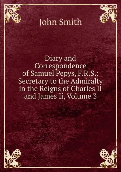 Обложка книги Diary and Correspondence of Samuel Pepys, F.R.S.: Secretary to the Admiralty in the Reigns of Charles II and James Ii, Volume 3, John Smith