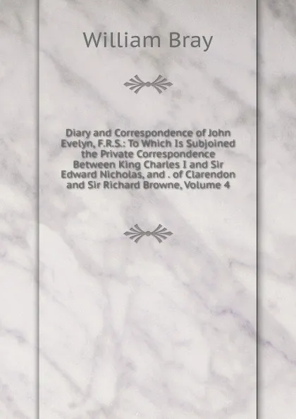 Обложка книги Diary and Correspondence of John Evelyn, F.R.S.: To Which Is Subjoined the Private Correspondence Between King Charles I and Sir Edward Nicholas, and . of Clarendon and Sir Richard Browne, Volume 4, William Bray