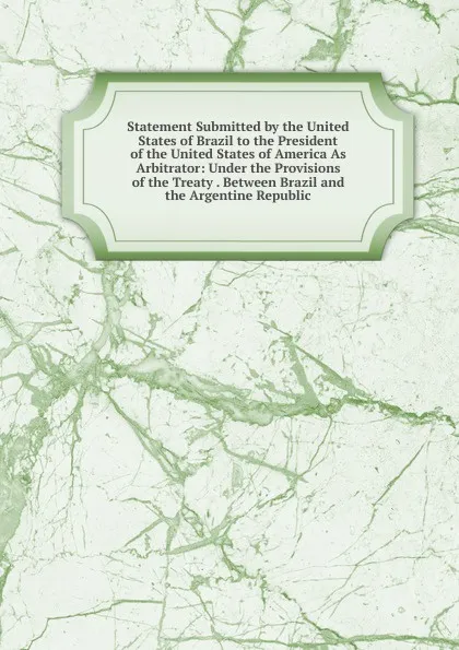 Обложка книги Statement Submitted by the United States of Brazil to the President of the United States of America As Arbitrator: Under the Provisions of the Treaty . Between Brazil and the Argentine Republic., 