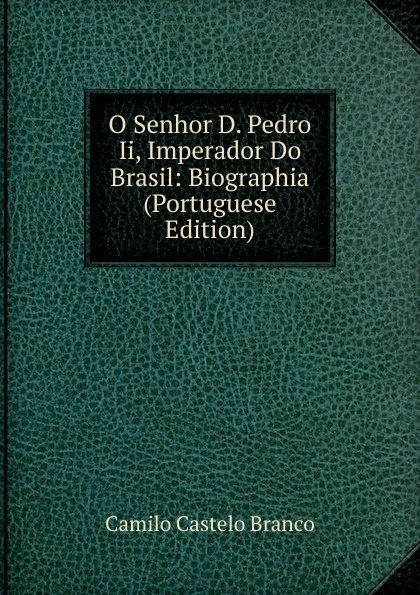 Обложка книги O Senhor D. Pedro Ii, Imperador Do Brasil: Biographia (Portuguese Edition), Branco Camilo Castelo