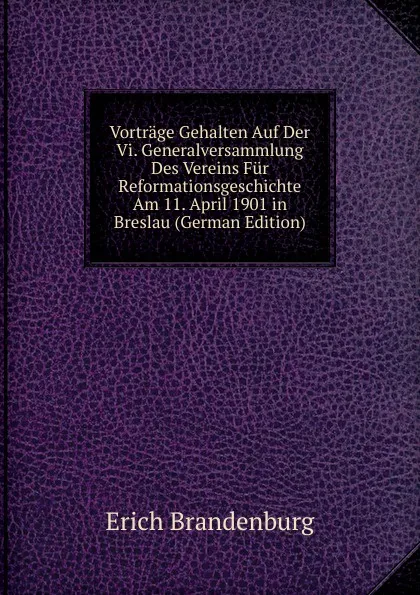 Обложка книги Vortrage Gehalten Auf Der Vi. Generalversammlung Des Vereins Fur Reformationsgeschichte Am 11. April 1901 in Breslau (German Edition), Erich Brandenburg