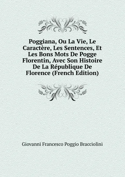 Обложка книги Poggiana, Ou La Vie, Le Caractere, Les Sentences, Et Les Bons Mots De Pogge Florentin, Avec Son Histoire De La Republique De Florence (French Edition), Giovanni Francesco Poggio Bracciolini