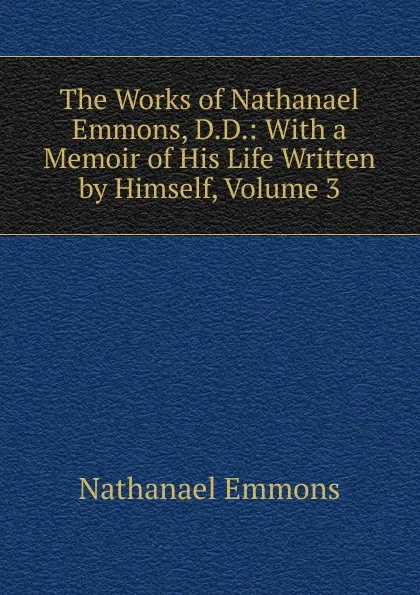 Обложка книги The Works of Nathanael Emmons, D.D.: With a Memoir of His Life Written by Himself, Volume 3, Nathanael Emmons