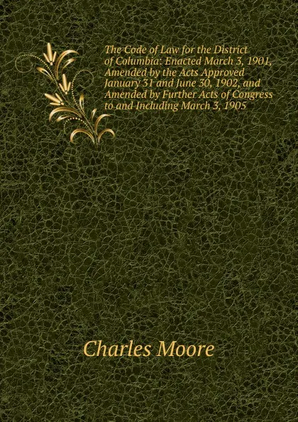 Обложка книги The Code of Law for the District of Columbia: Enacted March 3, 1901, Amended by the Acts Approved January 31 and June 30, 1902, and Amended by Further Acts of Congress to and Including March 3, 1905, Charles Moore