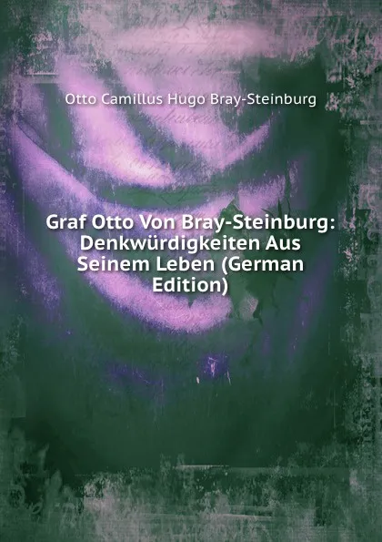 Обложка книги Graf Otto Von Bray-Steinburg: Denkwurdigkeiten Aus Seinem Leben (German Edition), Otto Camillus Hugo Bray-Steinburg