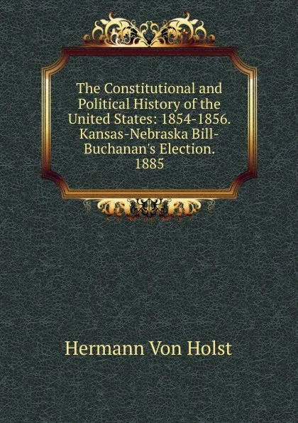 Обложка книги The Constitutional and Political History of the United States: 1854-1856. Kansas-Nebraska Bill-Buchanan.s Election. 1885, Holst H. Von