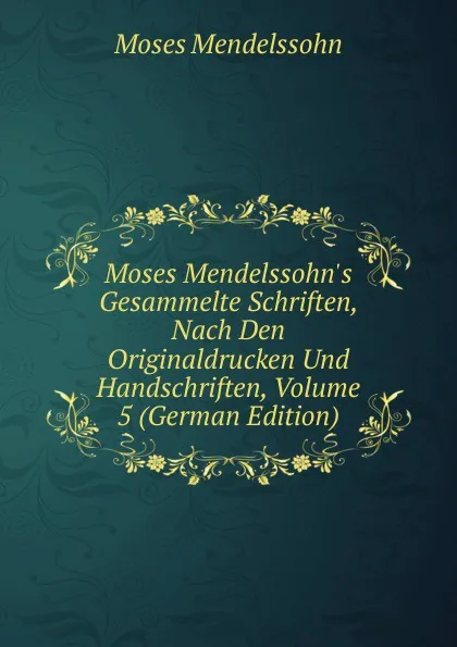 Обложка книги Moses Mendelssohn.s Gesammelte Schriften, Nach Den Originaldrucken Und Handschriften, Volume 5 (German Edition), Moses Mendelssohn