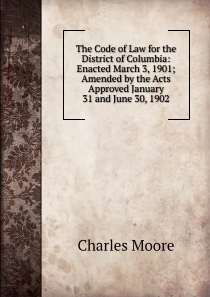 Обложка книги The Code of Law for the District of Columbia: Enacted March 3, 1901; Amended by the Acts Approved January 31 and June 30, 1902, Charles Moore