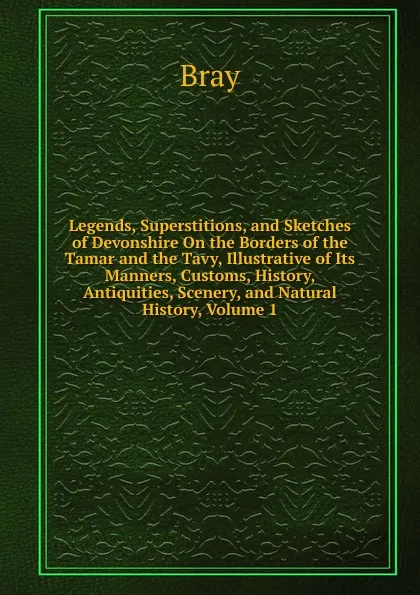 Обложка книги Legends, Superstitions, and Sketches of Devonshire On the Borders of the Tamar and the Tavy, Illustrative of Its Manners, Customs, History, Antiquities, Scenery, and Natural History, Volume 1, Bray