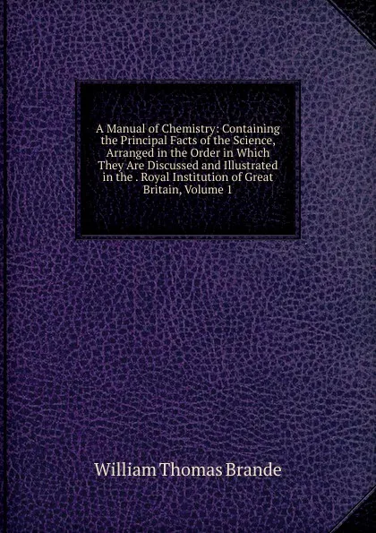 Обложка книги A Manual of Chemistry: Containing the Principal Facts of the Science, Arranged in the Order in Which They Are Discussed and Illustrated in the . Royal Institution of Great Britain, Volume 1, William Thomas Brande