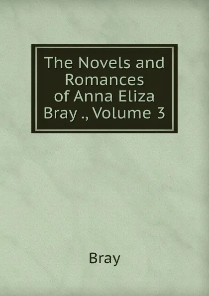 Обложка книги The Novels and Romances of Anna Eliza Bray ., Volume 3, Bray