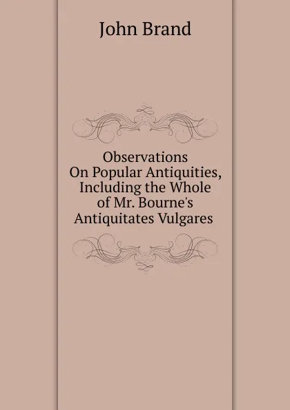 Обложка книги Observations On Popular Antiquities, Including the Whole of Mr. Bourne.s Antiquitates Vulgares ., John Brand