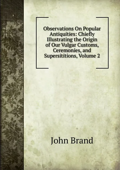 Обложка книги Observations On Popular Antiquities: Chiefly Illustrating the Origin of Our Vulgar Customs, Ceremonies, and Supersititions, Volume 2, John Brand