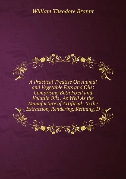 Обложка книги A Practical Treatise On Animal and Vegetable Fats and Oils: Comprising Both Fixed and Volatile Oils . As Well As the Manufacture of Artificial . to the Extraction, Rendering, Refining, D, William Theodore Brannt