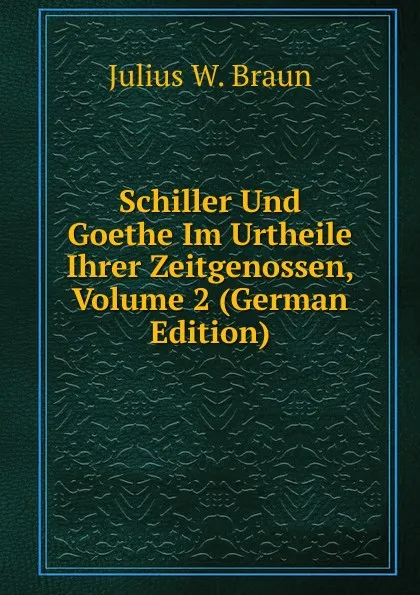 Обложка книги Schiller Und Goethe Im Urtheile Ihrer Zeitgenossen, Volume 2 (German Edition), Julius W. Braun