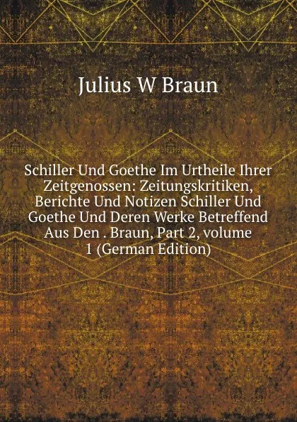 Обложка книги Schiller Und Goethe Im Urtheile Ihrer Zeitgenossen: Zeitungskritiken, Berichte Und Notizen Schiller Und Goethe Und Deren Werke Betreffend Aus Den . Braun, Part 2,.volume 1 (German Edition), Julius W Braun