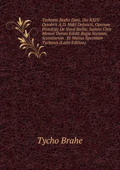 Обложка книги Tychonis Brahe Dani, Die XXIV Octobris A.D. Mdci Defuncti, Operum Primitias De Nova Stella: Summi Civis Memor Denuo Edidit Regia Societas Scientiarum . Et Manus Specimen Tychonis (Latin Edition), Tycho Brahe