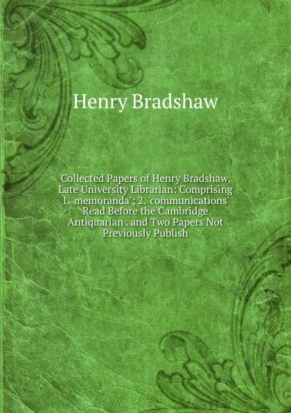 Обложка книги Collected Papers of Henry Bradshaw, Late University Librarian: Comprising 1. .memoranda.; 2. .communications. Read Before the Cambridge Antiquarian . and Two Papers Not Previously Publish, Henry Bradshaw