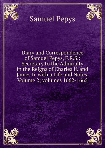 Обложка книги Diary and Correspondence of Samuel Pepys, F.R.S.: Secretary to the Admiralty in the Reigns of Charles Ii. and James Ii. with a Life and Notes, Volume 2;.volumes 1662-1665, Samuel Pepys