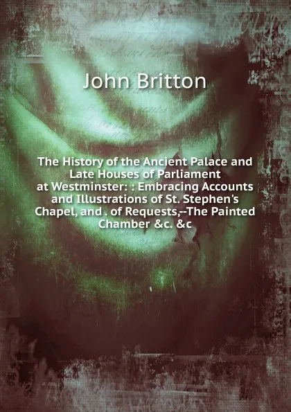 Обложка книги The History of the Ancient Palace and Late Houses of Parliament at Westminster: : Embracing Accounts and Illustrations of St. Stephen.s Chapel, and . of Requests,--The Painted Chamber .c. .c, John Britton