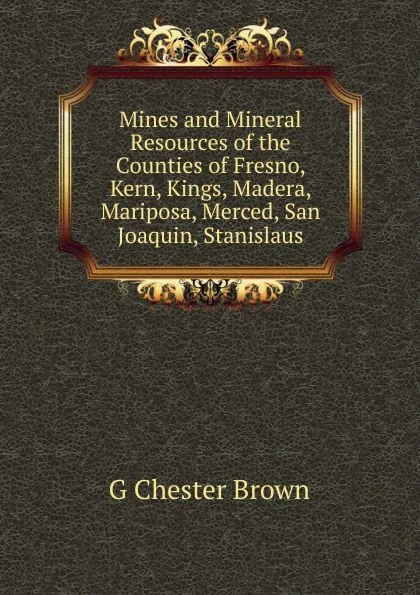 Обложка книги Mines and Mineral Resources of the Counties of Fresno, Kern, Kings, Madera, Mariposa, Merced, San Joaquin, Stanislaus, G Chester Brown