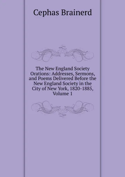 Обложка книги The New England Society Orations: Addresses, Sermons, and Poems Delivered Before the New England Society in the City of New York, 1820-1885, Volume 1, Cephas Brainerd