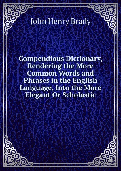 Обложка книги Compendious Dictionary, Rendering the More Common Words and Phrases in the English Language, Into the More Elegant Or Scholastic, John Henry Brady