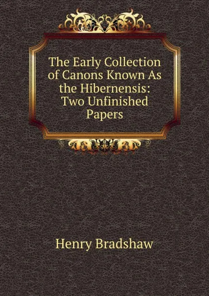 Обложка книги The Early Collection of Canons Known As the Hibernensis: Two Unfinished Papers, Henry Bradshaw