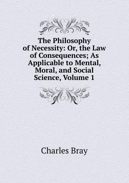 Обложка книги The Philosophy of Necessity: Or, the Law of Consequences; As Applicable to Mental, Moral, and Social Science, Volume 1, Charles Bray