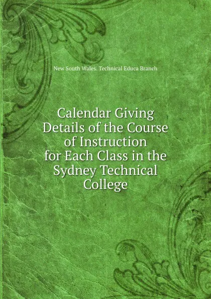 Обложка книги Calendar Giving Details of the Course of Instruction for Each Class in the Sydney Technical College, New South Wales. Technical Educa Branch