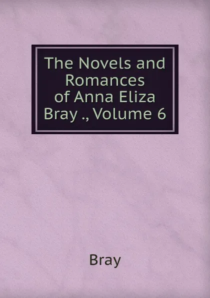 Обложка книги The Novels and Romances of Anna Eliza Bray ., Volume 6, Bray