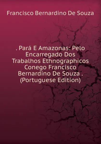 Обложка книги . Para E Amazonas: Pelo Encarregado Dos Trabalhos Ethnographicos Conego Francisco Bernardino De Souza . (Portuguese Edition), Francisco Bernardino De Souza