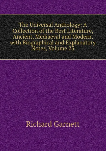 Обложка книги The Universal Anthology: A Collection of the Best Literature, Ancient, Mediaeval and Modern, with Biographical and Explanatory Notes, Volume 25, Garnett Richard