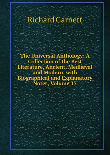 Обложка книги The Universal Anthology: A Collection of the Best Literature, Ancient, Mediaeval and Modern, with Biographical and Explanatory Notes, Volume 17, Garnett Richard