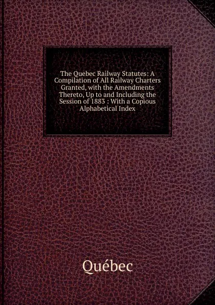 Обложка книги The Quebec Railway Statutes: A Compilation of All Railway Charters Granted, with the Amendments Thereto, Up to and Including the Session of 1883 : With a Copious Alphabetical Index, Québec