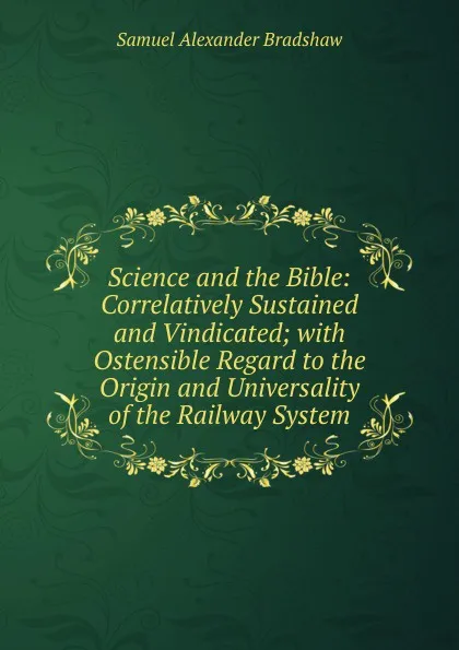 Обложка книги Science and the Bible: Correlatively Sustained and Vindicated; with Ostensible Regard to the Origin and Universality of the Railway System, Samuel Alexander Bradshaw