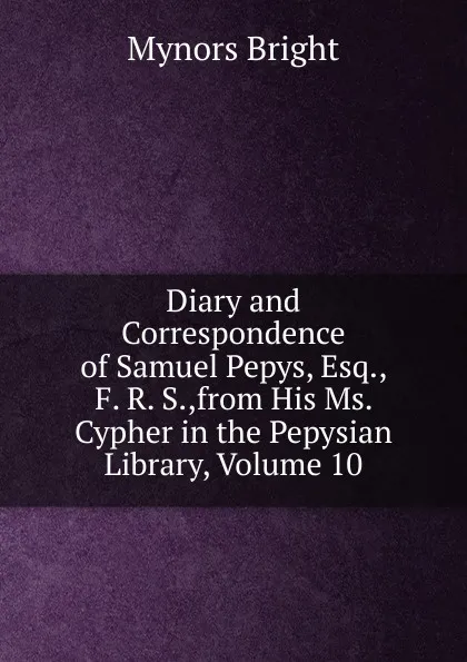 Обложка книги Diary and Correspondence of Samuel Pepys, Esq., F. R. S.,from His Ms. Cypher in the Pepysian Library, Volume 10, Bright Mynors