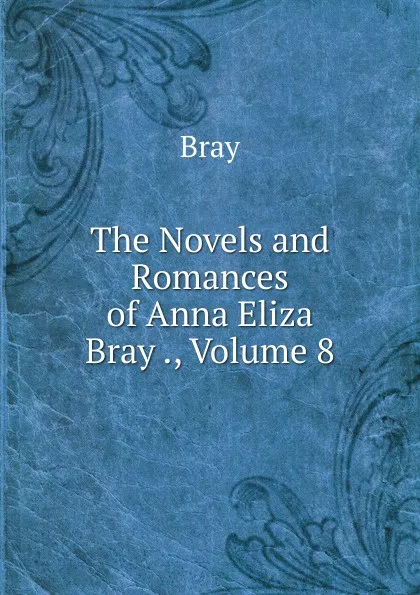 Обложка книги The Novels and Romances of Anna Eliza Bray ., Volume 8, Bray