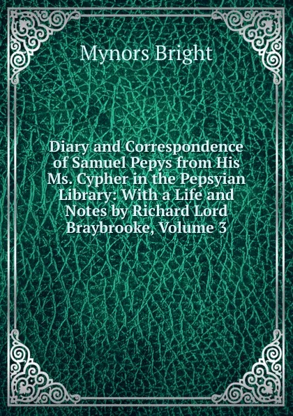 Обложка книги Diary and Correspondence of Samuel Pepys from His Ms. Cypher in the Pepsyian Library: With a Life and Notes by Richard Lord Braybrooke, Volume 3, Bright Mynors