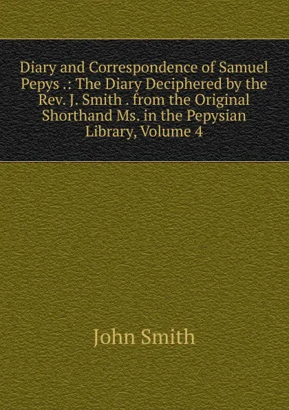 Обложка книги Diary and Correspondence of Samuel Pepys .: The Diary Deciphered by the Rev. J. Smith . from the Original Shorthand Ms. in the Pepysian Library, Volume 4, John Smith