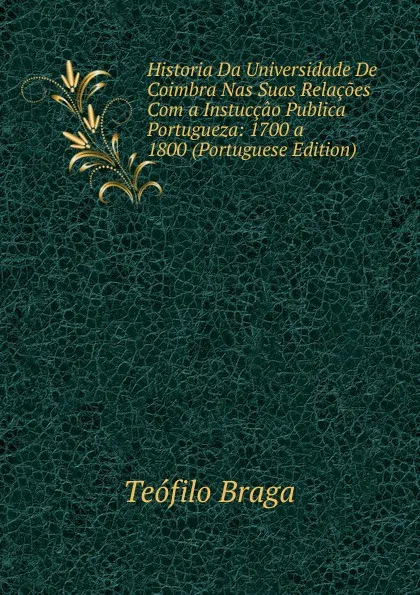 Обложка книги Historia Da Universidade De Coimbra Nas Suas Relacoes Com a Instuccao Publica Portugueza: 1700 a 1800 (Portuguese Edition), Teófilo Braga