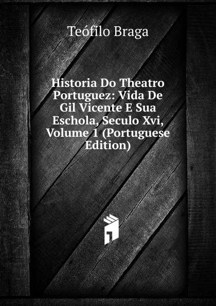 Обложка книги Historia Do Theatro Portuguez: Vida De Gil Vicente E Sua Eschola, Seculo Xvi, Volume 1 (Portuguese Edition), Teófilo Braga