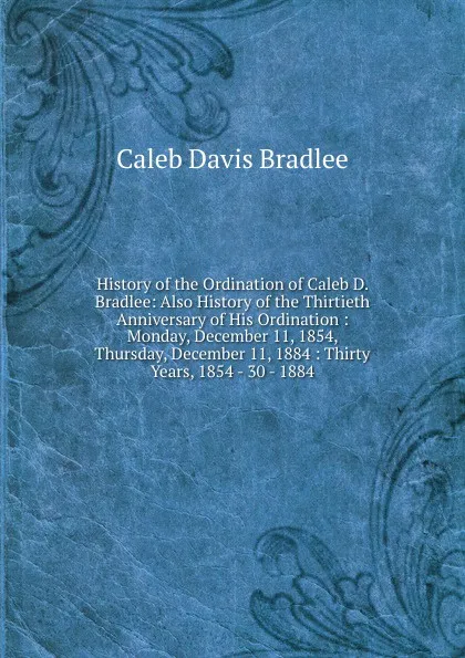 Обложка книги History of the Ordination of Caleb D. Bradlee: Also History of the Thirtieth Anniversary of His Ordination : Monday, December 11, 1854, Thursday, December 11, 1884 : Thirty Years, 1854 - 30 - 1884, Caleb Davis Bradlee