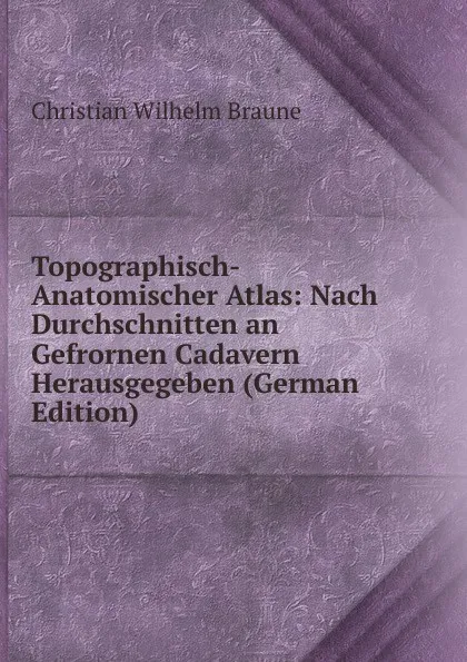 Обложка книги Topographisch-Anatomischer Atlas: Nach Durchschnitten an Gefrornen Cadavern Herausgegeben (German Edition), Christian Wilhelm Braune