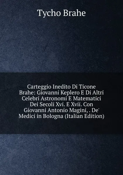 Обложка книги Carteggio Inedito Di Ticone Brahe: Giovanni Keplero E Di Altri Celebri Astronomi E Matematici Dei Secoli Xvi. E Xvii. Con Giovanni Antonio Magini, . De. Medici in Bologna (Italian Edition), Tycho Brahe